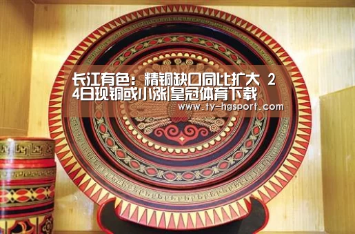 长江有色:精铜缺口同比扩大 24日现铜或小涨|皇冠体育下载(图1) 皇冠体育