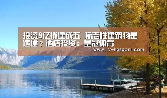 投资8亿拟建成五 标志性建筑物是违建?酒店投资:皇冠体育(图3) 皇冠体育